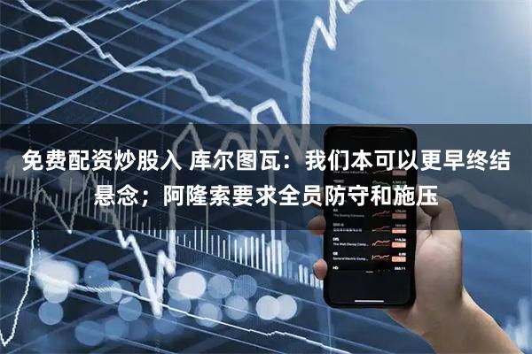 免费配资炒股入 库尔图瓦：我们本可以更早终结悬念；阿隆索要求全员防守和施压