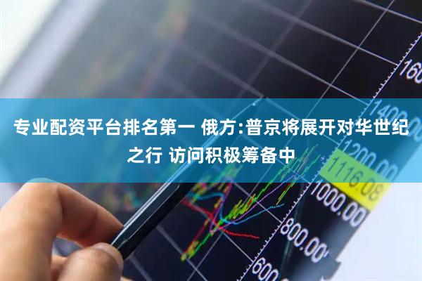 专业配资平台排名第一 俄方:普京将展开对华世纪之行 访问积极筹备中