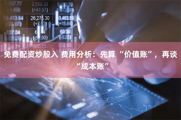 免费配资炒股入 费用分析：先算 “价值账”，再谈 “成本账”
