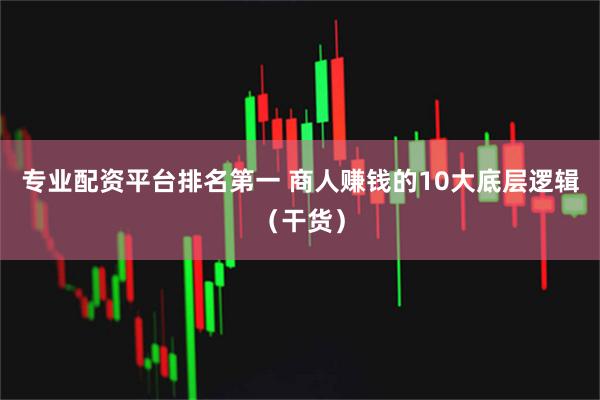 专业配资平台排名第一 商人赚钱的10大底层逻辑（干货）