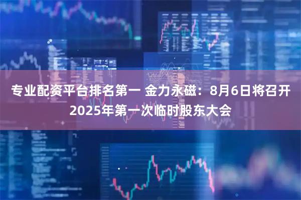 专业配资平台排名第一 金力永磁：8月6日将召开2025年第一次临时股东大会
