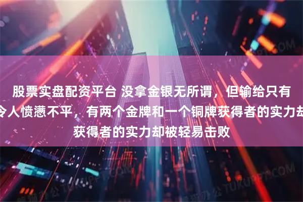 股票实盘配资平台 没拿金银无所谓，但输给只有三人的队伍令人愤懑不平，有两个金牌和一个铜牌获得者的实力却被轻易击败