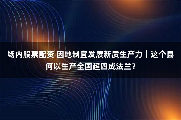 场内股票配资 因地制宜发展新质生产力｜这个县何以生产全国超四成法兰？