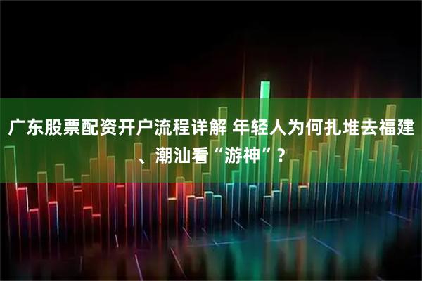广东股票配资开户流程详解 年轻人为何扎堆去福建、潮汕看“游神”？