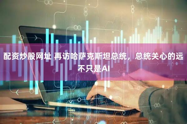 配资炒股网址 再访哈萨克斯坦总统，总统关心的远不只是AI