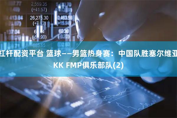 杠杆配资平台 篮球——男篮热身赛：中国队胜塞尔维亚KK FMP俱乐部队(2)